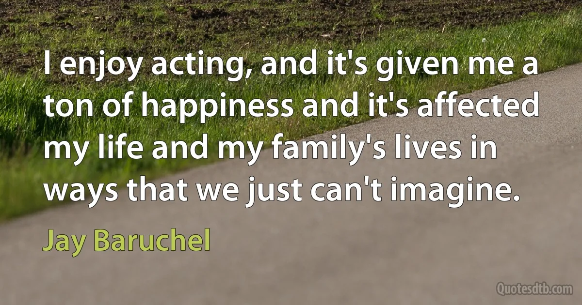 I enjoy acting, and it's given me a ton of happiness and it's affected my life and my family's lives in ways that we just can't imagine. (Jay Baruchel)