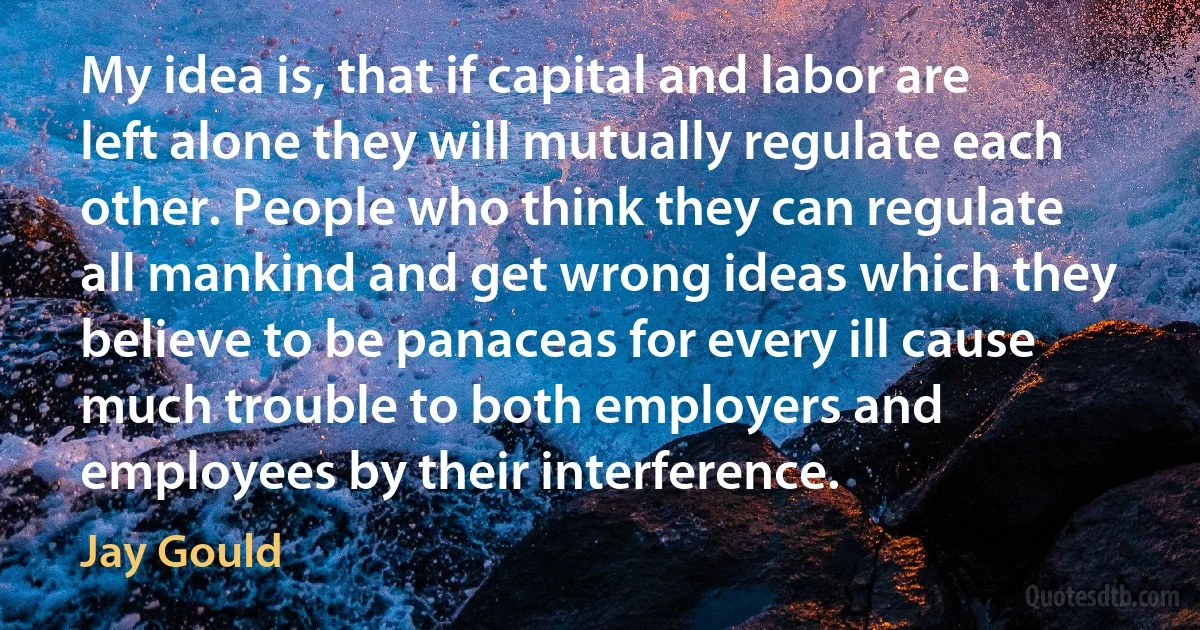 My idea is, that if capital and labor are left alone they will mutually regulate each other. People who think they can regulate all mankind and get wrong ideas which they believe to be panaceas for every ill cause much trouble to both employers and employees by their interference. (Jay Gould)