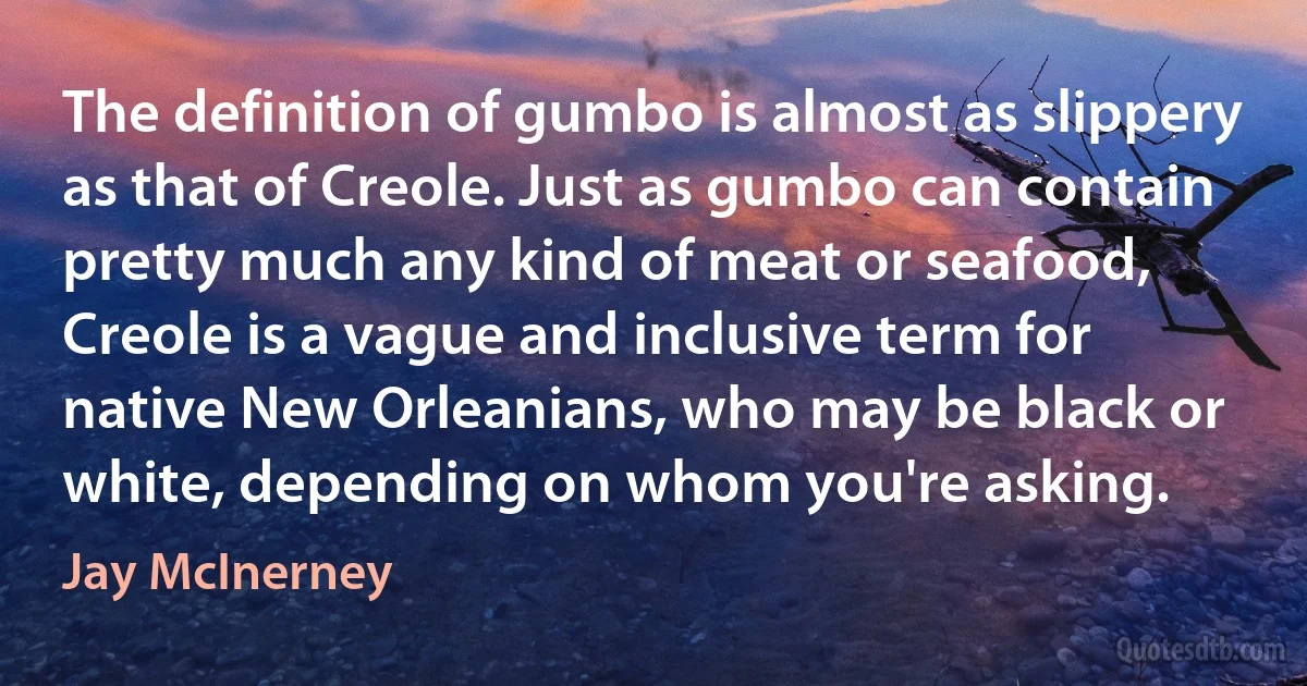 The definition of gumbo is almost as slippery as that of Creole. Just as gumbo can contain pretty much any kind of meat or seafood, Creole is a vague and inclusive term for native New Orleanians, who may be black or white, depending on whom you're asking. (Jay McInerney)