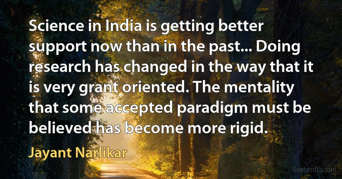 Science in India is getting better support now than in the past... Doing research has changed in the way that it is very grant oriented. The mentality that some accepted paradigm must be believed has become more rigid. (Jayant Narlikar)