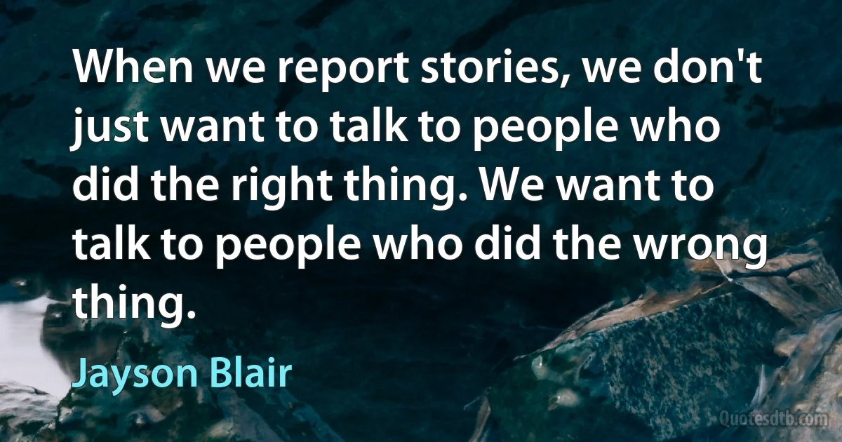 When we report stories, we don't just want to talk to people who did the right thing. We want to talk to people who did the wrong thing. (Jayson Blair)