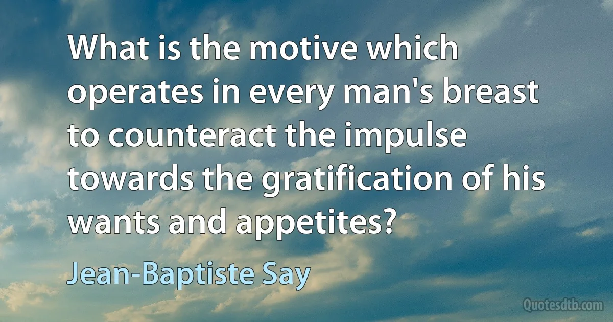 What is the motive which operates in every man's breast to counteract the impulse towards the gratification of his wants and appetites? (Jean-Baptiste Say)