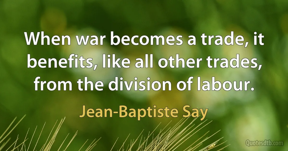 When war becomes a trade, it benefits, like all other trades, from the division of labour. (Jean-Baptiste Say)