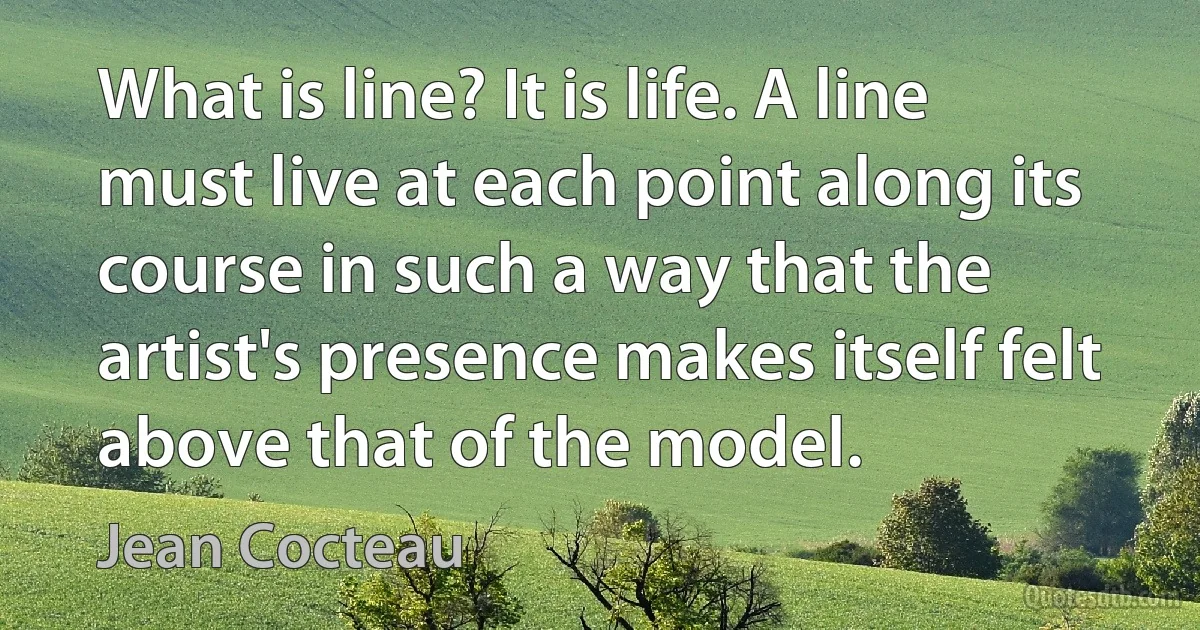 What is line? It is life. A line must live at each point along its course in such a way that the artist's presence makes itself felt above that of the model. (Jean Cocteau)