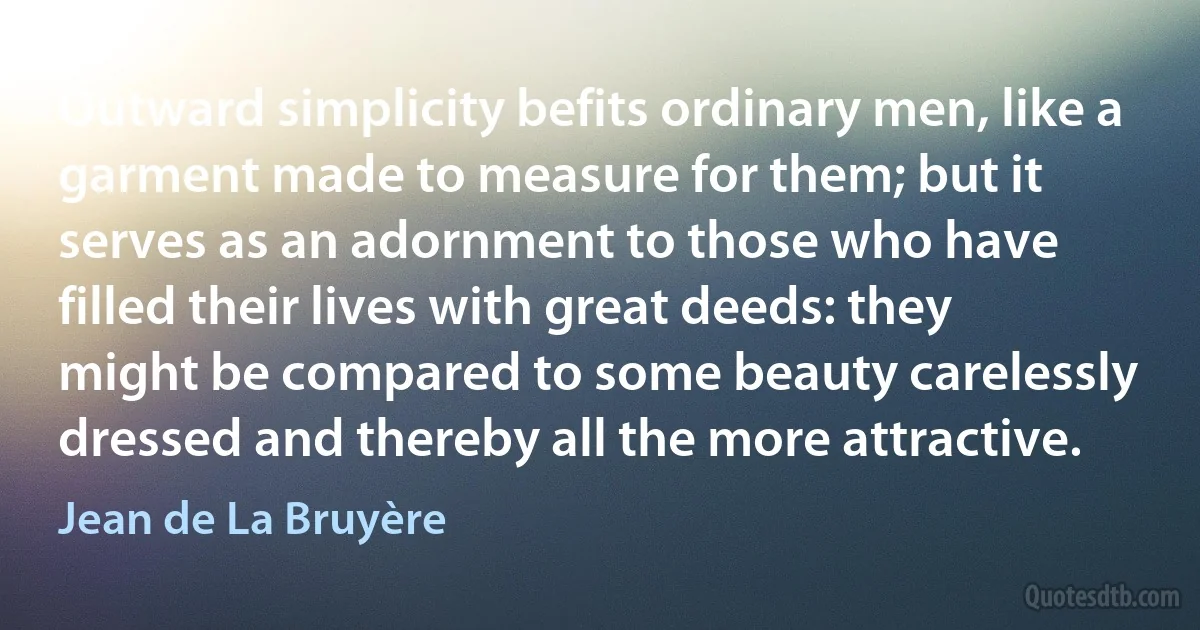 Outward simplicity befits ordinary men, like a garment made to measure for them; but it serves as an adornment to those who have filled their lives with great deeds: they might be compared to some beauty carelessly dressed and thereby all the more attractive. (Jean de La Bruyère)