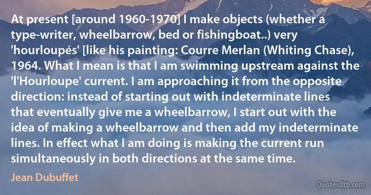 At present [around 1960-1970] I make objects (whether a type-writer, wheelbarrow, bed or fishingboat..) very 'hourloupés' [like his painting: Courre Merlan (Whiting Chase), 1964. What I mean is that I am swimming upstream against the 'l'Hourloupe' current. I am approaching it from the opposite direction: instead of starting out with indeterminate lines that eventually give me a wheelbarrow, I start out with the idea of making a wheelbarrow and then add my indeterminate lines. In effect what I am doing is making the current run simultaneously in both directions at the same time. (Jean Dubuffet)