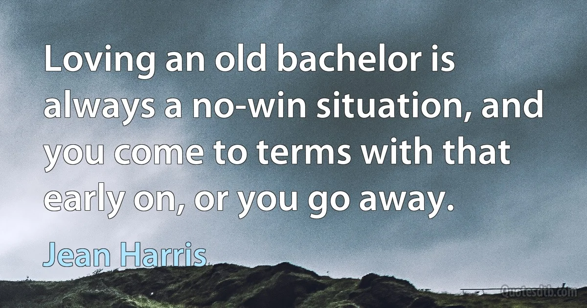 Loving an old bachelor is always a no-win situation, and you come to terms with that early on, or you go away. (Jean Harris)