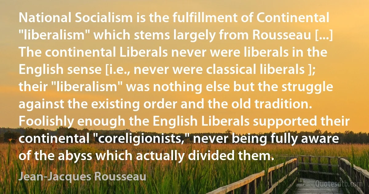 National Socialism is the fulfillment of Continental "liberalism" which stems largely from Rousseau [...] The continental Liberals never were liberals in the English sense [i.e., never were classical liberals ]; their "liberalism" was nothing else but the struggle against the existing order and the old tradition. Foolishly enough the English Liberals supported their continental "coreligionists," never being fully aware of the abyss which actually divided them. (Jean-Jacques Rousseau)