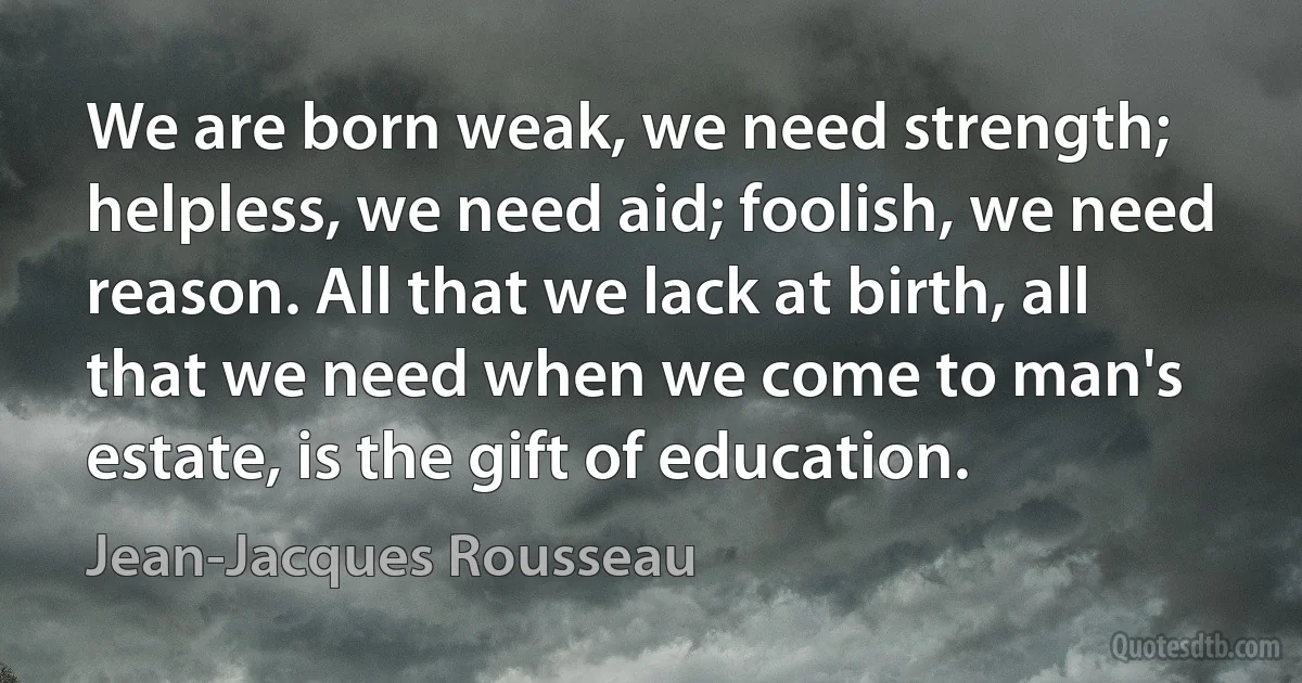 We are born weak, we need strength; helpless, we need aid; foolish, we need reason. All that we lack at birth, all that we need when we come to man's estate, is the gift of education. (Jean-Jacques Rousseau)