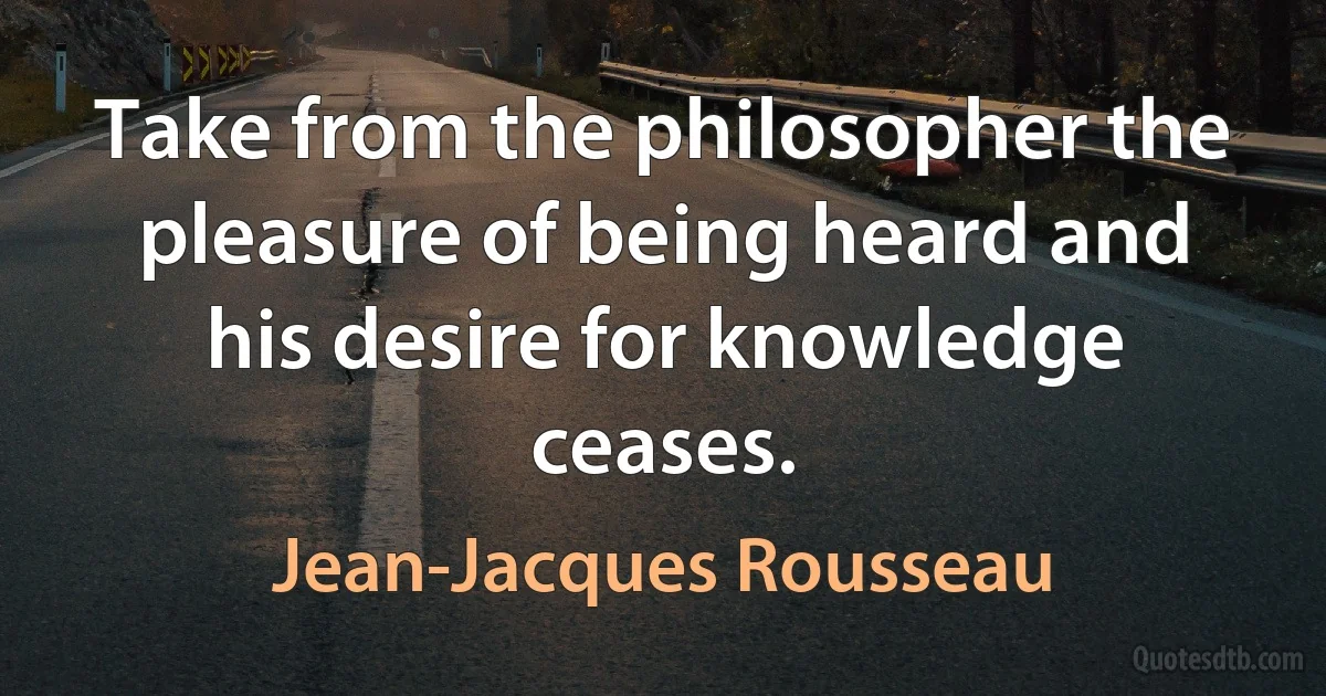 Take from the philosopher the pleasure of being heard and his desire for knowledge ceases. (Jean-Jacques Rousseau)