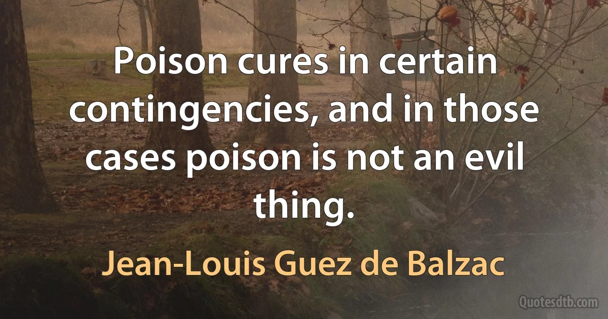 Poison cures in certain contingencies, and in those cases poison is not an evil thing. (Jean-Louis Guez de Balzac)