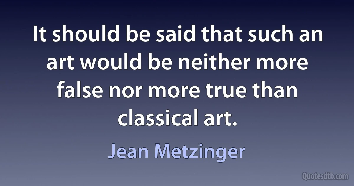 It should be said that such an art would be neither more false nor more true than classical art. (Jean Metzinger)