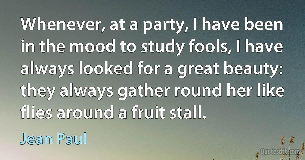 Whenever, at a party, I have been in the mood to study fools, I have always looked for a great beauty: they always gather round her like flies around a fruit stall. (Jean Paul)