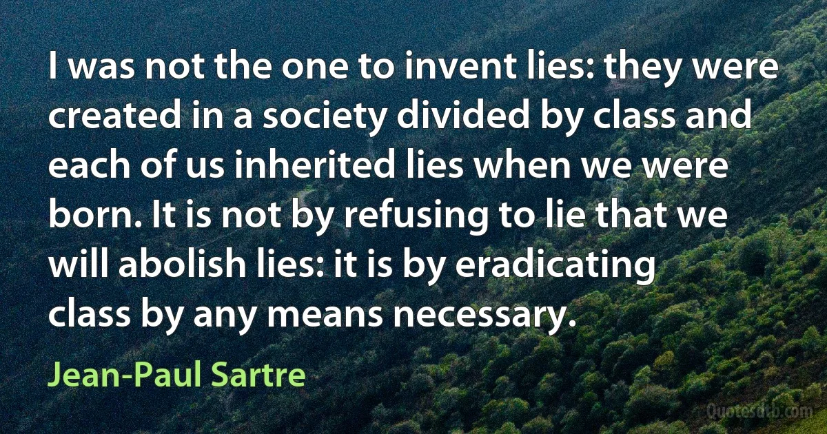 I was not the one to invent lies: they were created in a society divided by class and each of us inherited lies when we were born. It is not by refusing to lie that we will abolish lies: it is by eradicating class by any means necessary. (Jean-Paul Sartre)