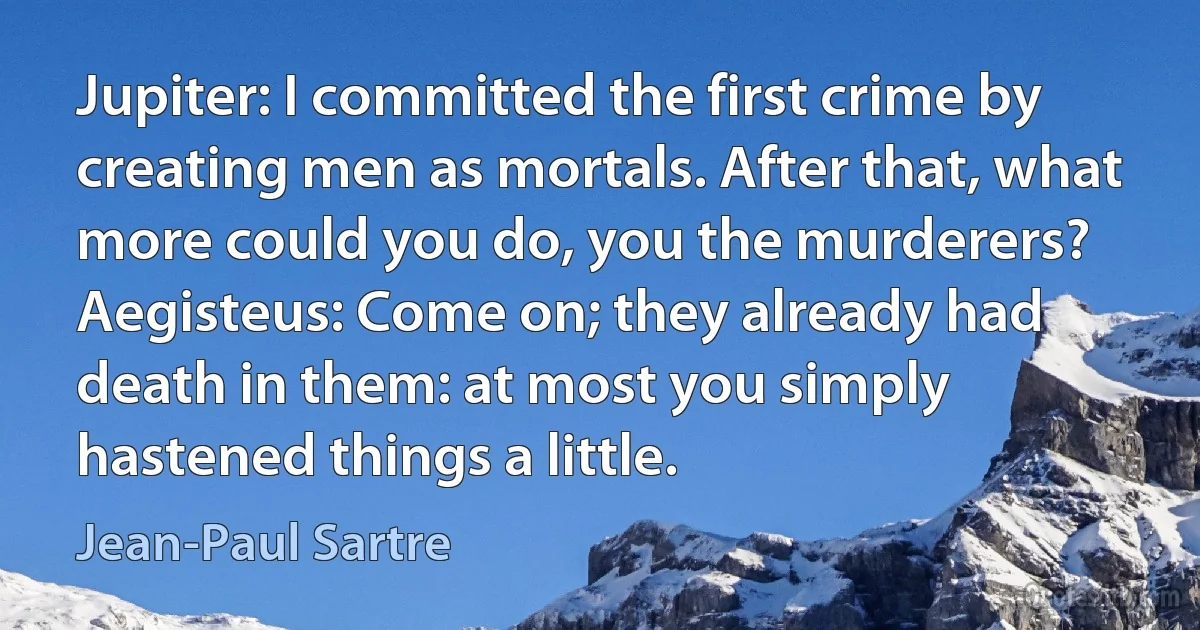 Jupiter: I committed the first crime by creating men as mortals. After that, what more could you do, you the murderers?
Aegisteus: Come on; they already had death in them: at most you simply hastened things a little. (Jean-Paul Sartre)