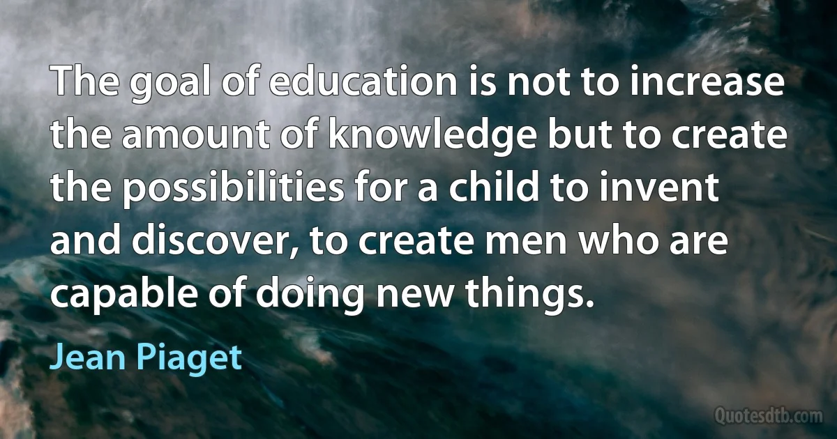 The goal of education is not to increase the amount of knowledge but to create the possibilities for a child to invent and discover, to create men who are capable of doing new things. (Jean Piaget)