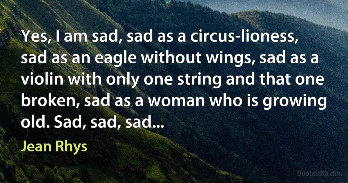 Yes, I am sad, sad as a circus-lioness, sad as an eagle without wings, sad as a violin with only one string and that one broken, sad as a woman who is growing old. Sad, sad, sad... (Jean Rhys)