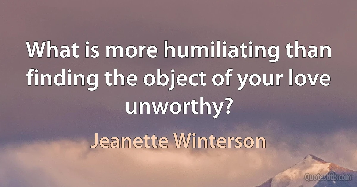 What is more humiliating than finding the object of your love unworthy? (Jeanette Winterson)