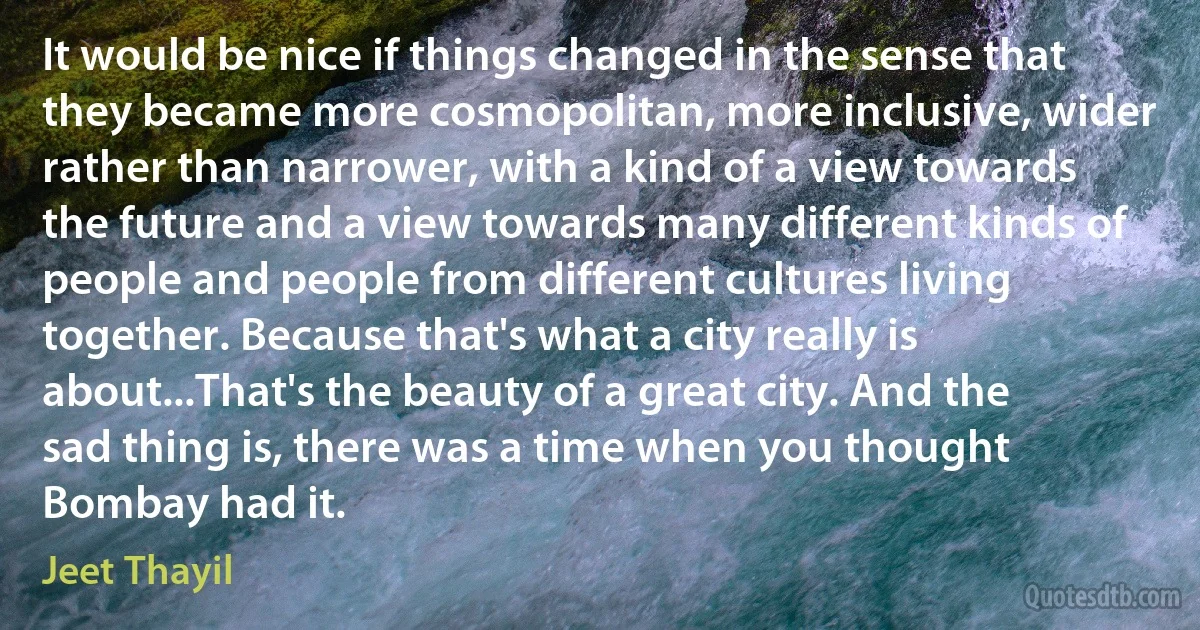 It would be nice if things changed in the sense that they became more cosmopolitan, more inclusive, wider rather than narrower, with a kind of a view towards the future and a view towards many different kinds of people and people from different cultures living together. Because that's what a city really is about...That's the beauty of a great city. And the sad thing is, there was a time when you thought Bombay had it. (Jeet Thayil)