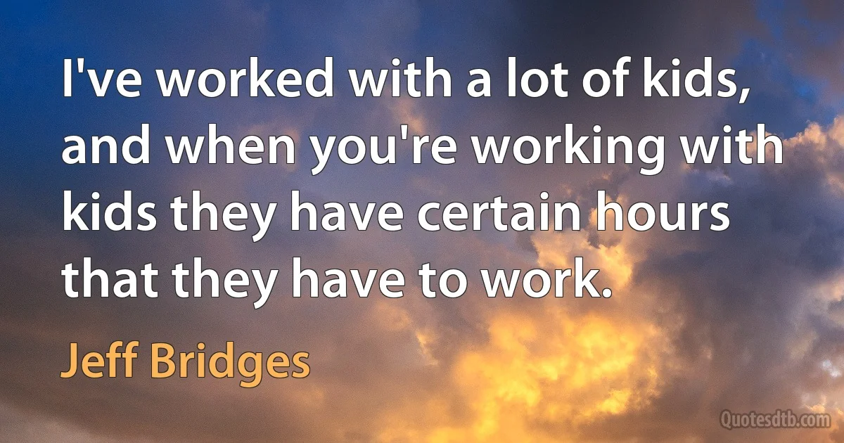 I've worked with a lot of kids, and when you're working with kids they have certain hours that they have to work. (Jeff Bridges)