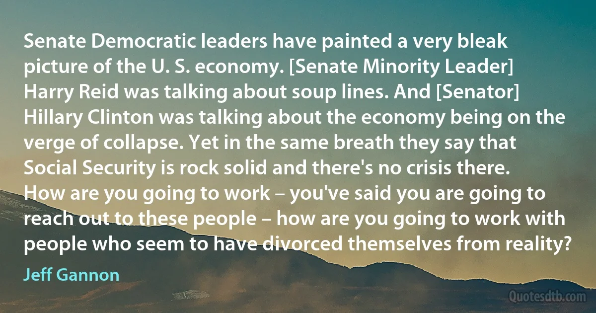 Senate Democratic leaders have painted a very bleak picture of the U. S. economy. [Senate Minority Leader] Harry Reid was talking about soup lines. And [Senator] Hillary Clinton was talking about the economy being on the verge of collapse. Yet in the same breath they say that Social Security is rock solid and there's no crisis there. How are you going to work – you've said you are going to reach out to these people – how are you going to work with people who seem to have divorced themselves from reality? (Jeff Gannon)