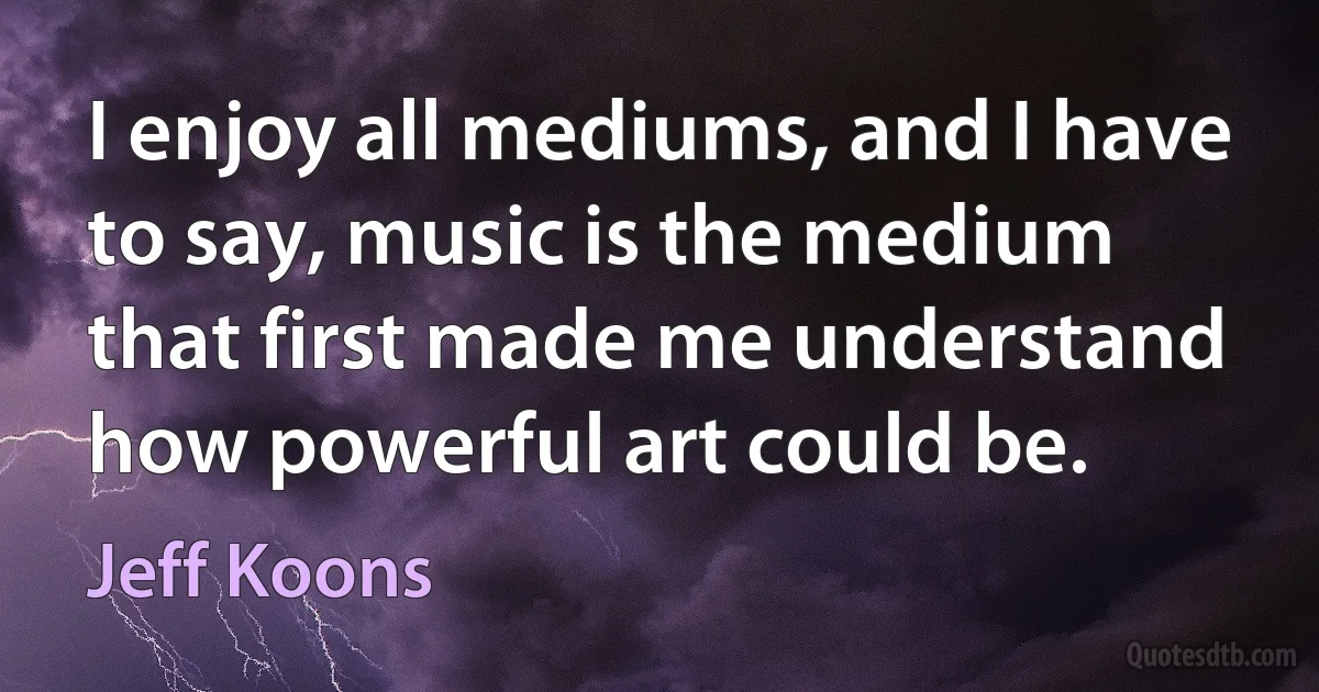 I enjoy all mediums, and I have to say, music is the medium that first made me understand how powerful art could be. (Jeff Koons)