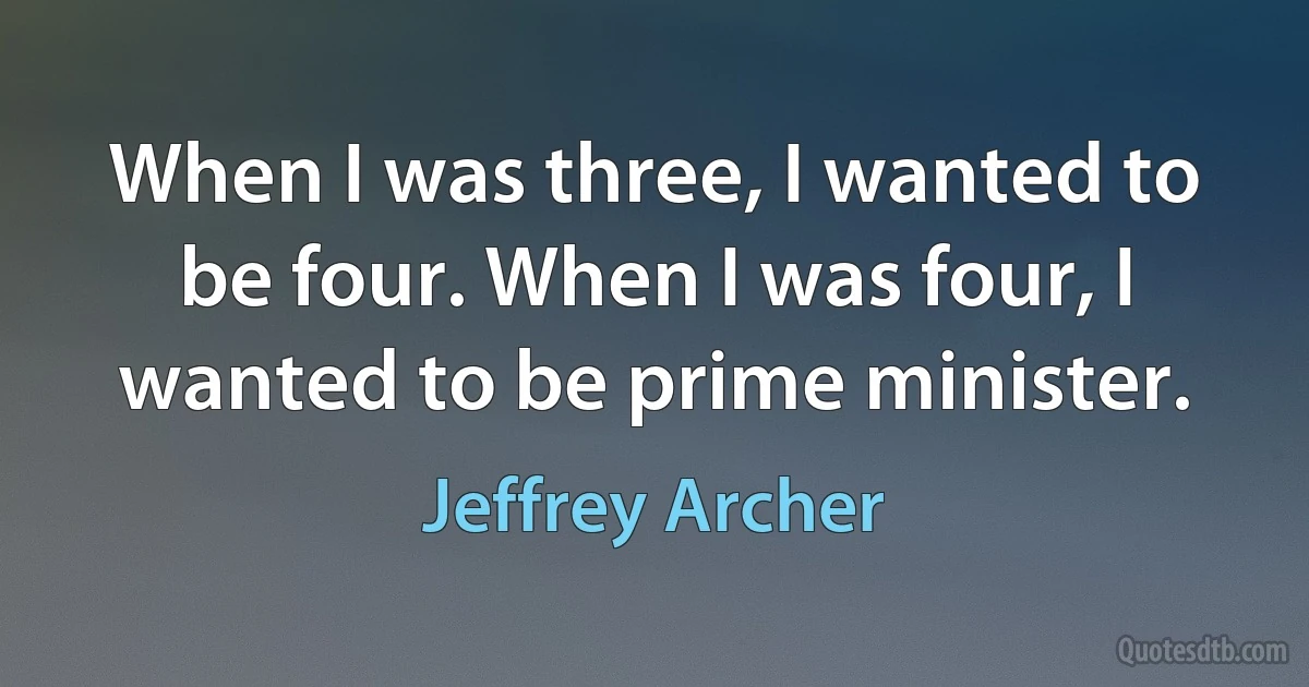 When I was three, I wanted to be four. When I was four, I wanted to be prime minister. (Jeffrey Archer)