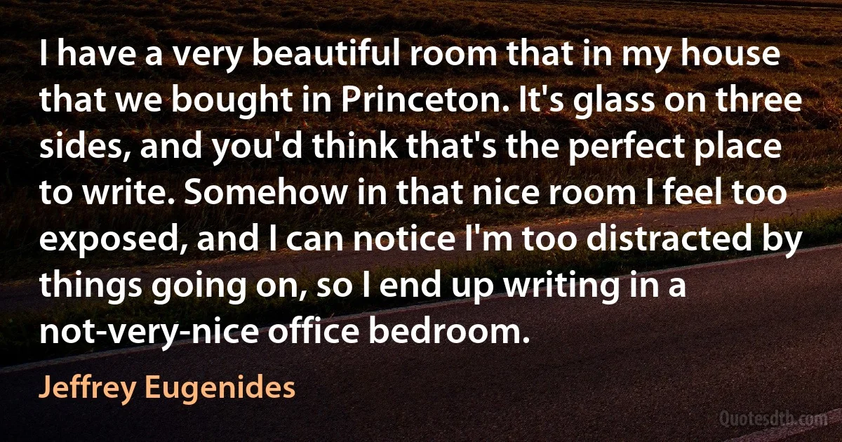 I have a very beautiful room that in my house that we bought in Princeton. It's glass on three sides, and you'd think that's the perfect place to write. Somehow in that nice room I feel too exposed, and I can notice I'm too distracted by things going on, so I end up writing in a not-very-nice office bedroom. (Jeffrey Eugenides)