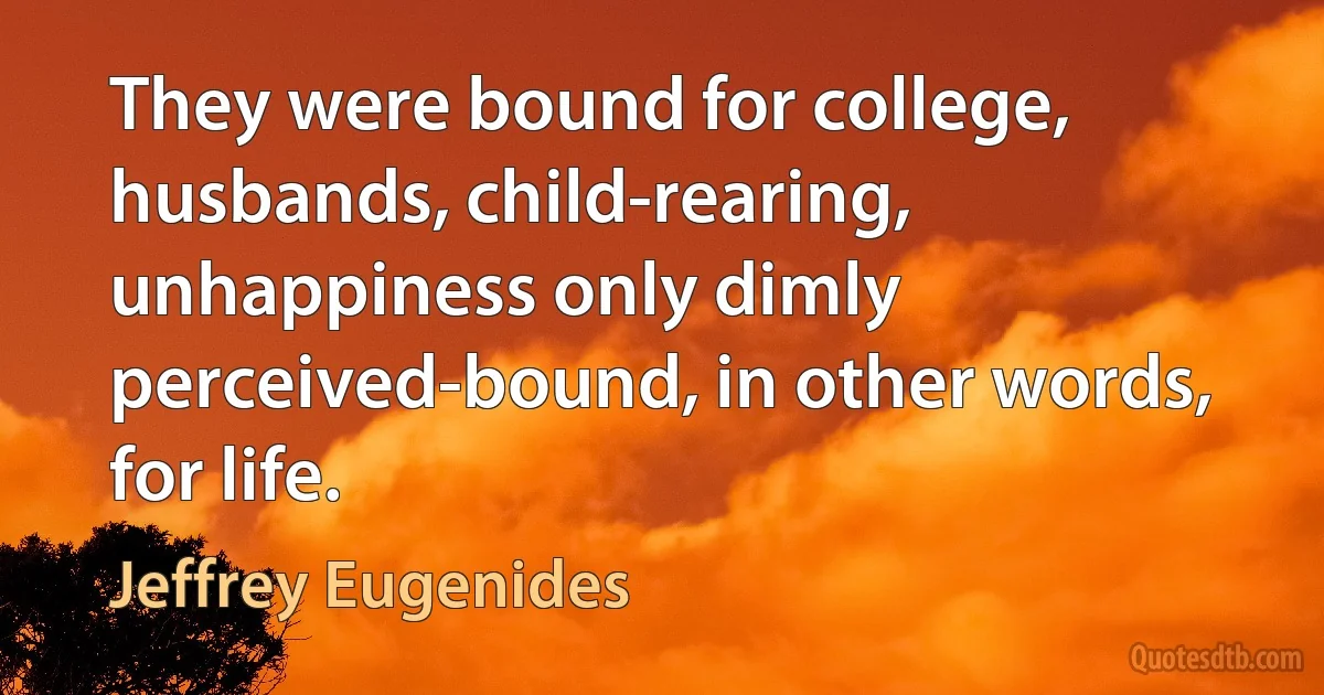 They were bound for college, husbands, child-rearing, unhappiness only dimly perceived-bound, in other words, for life. (Jeffrey Eugenides)