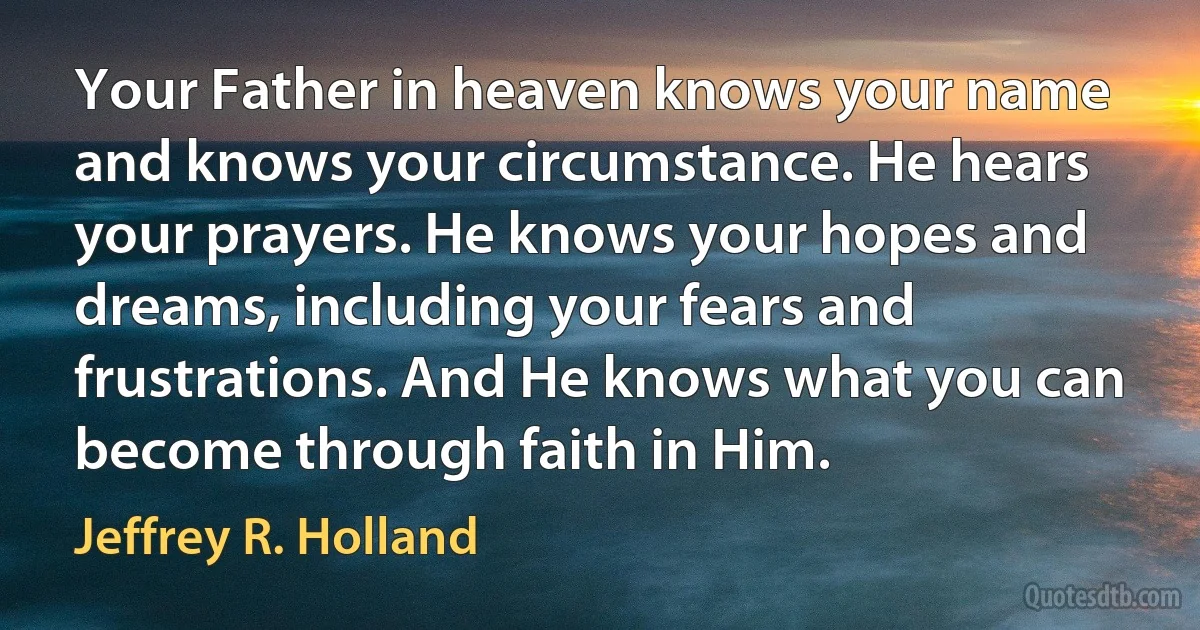 Your Father in heaven knows your name and knows your circumstance. He hears your prayers. He knows your hopes and dreams, including your fears and frustrations. And He knows what you can become through faith in Him. (Jeffrey R. Holland)