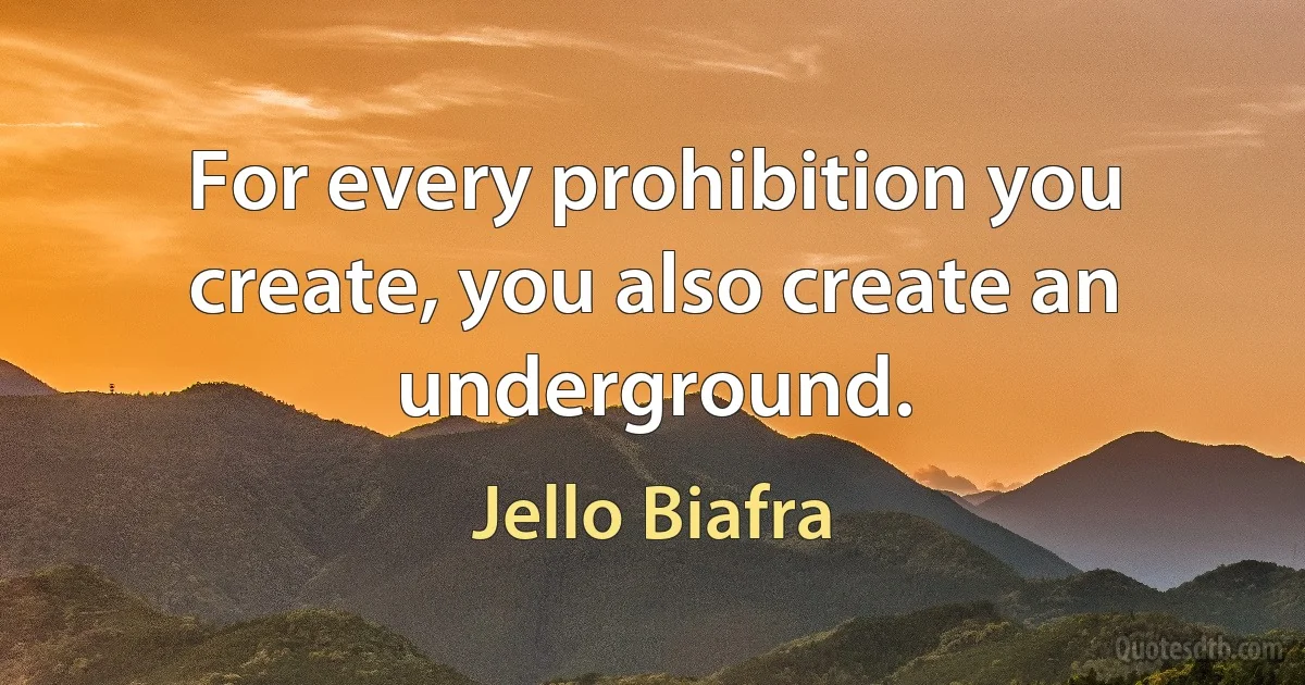 For every prohibition you create, you also create an underground. (Jello Biafra)