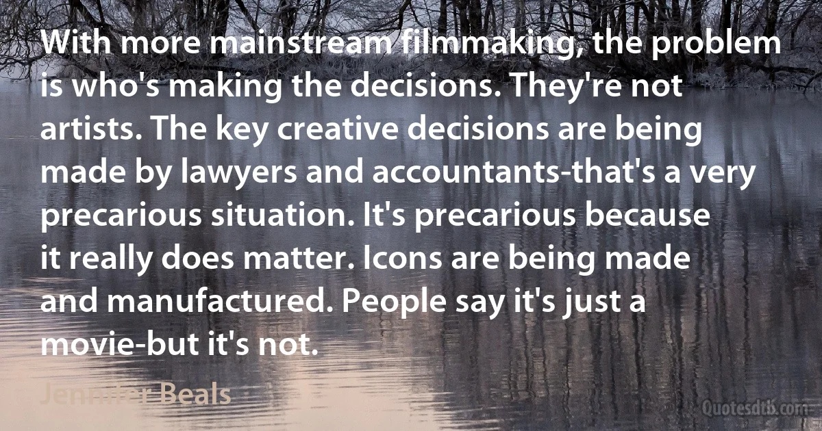 With more mainstream filmmaking, the problem is who's making the decisions. They're not artists. The key creative decisions are being made by lawyers and accountants-that's a very precarious situation. It's precarious because it really does matter. Icons are being made and manufactured. People say it's just a movie-but it's not. (Jennifer Beals)