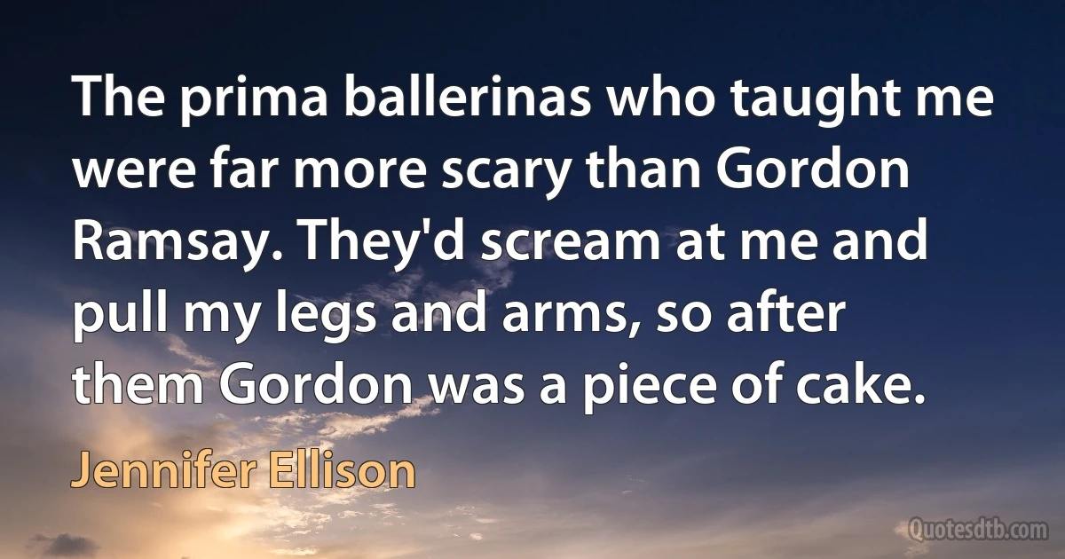 The prima ballerinas who taught me were far more scary than Gordon Ramsay. They'd scream at me and pull my legs and arms, so after them Gordon was a piece of cake. (Jennifer Ellison)