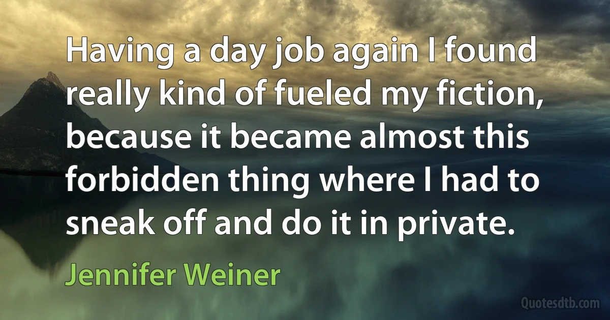 Having a day job again I found really kind of fueled my fiction, because it became almost this forbidden thing where I had to sneak off and do it in private. (Jennifer Weiner)