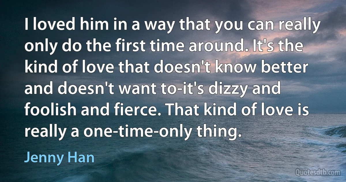 I loved him in a way that you can really only do the first time around. It's the kind of love that doesn't know better and doesn't want to-it's dizzy and foolish and fierce. That kind of love is really a one-time-only thing. (Jenny Han)