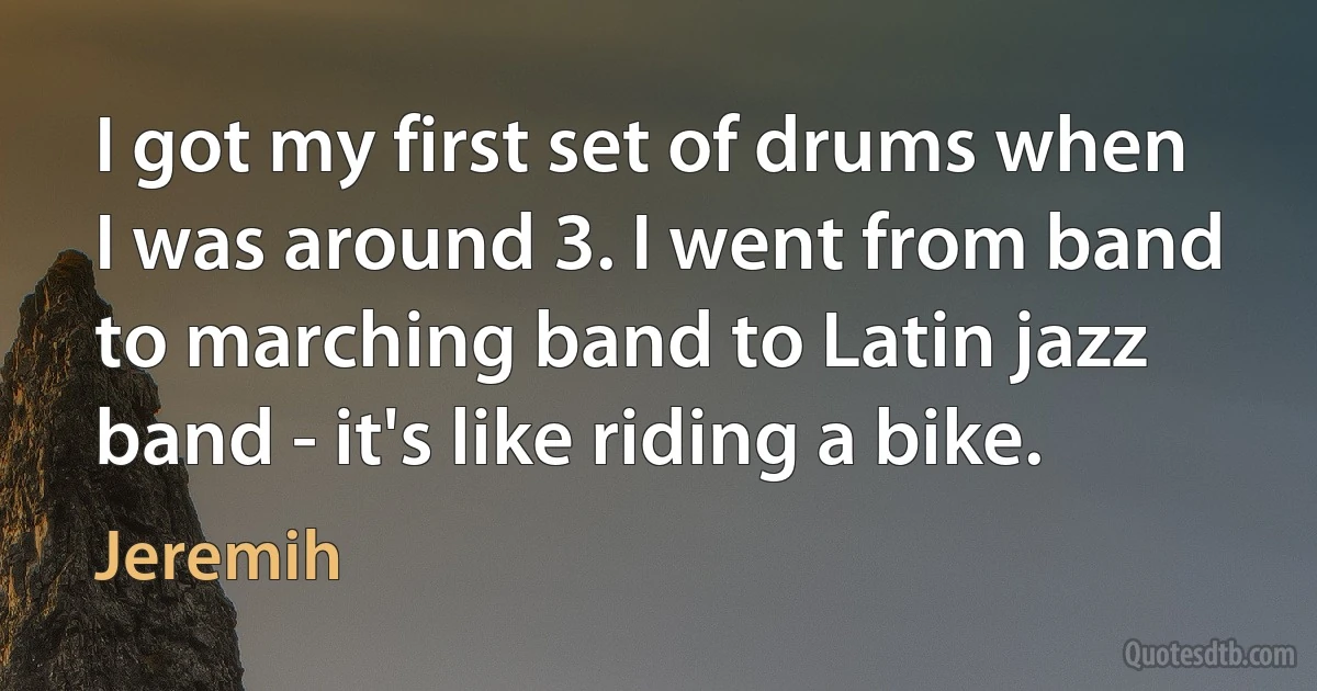 I got my first set of drums when I was around 3. I went from band to marching band to Latin jazz band - it's like riding a bike. (Jeremih)