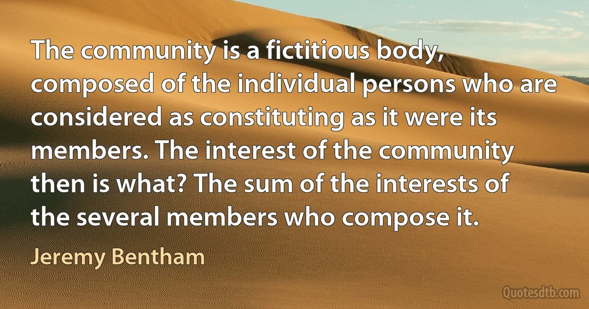 The community is a fictitious body, composed of the individual persons who are considered as constituting as it were its members. The interest of the community then is what? The sum of the interests of the several members who compose it. (Jeremy Bentham)