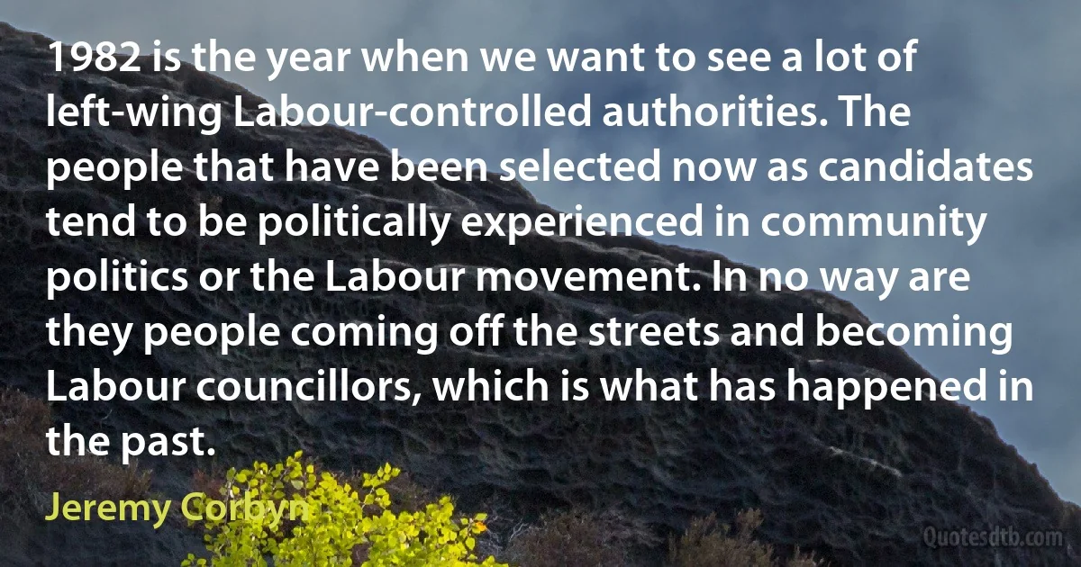 1982 is the year when we want to see a lot of left-wing Labour-controlled authorities. The people that have been selected now as candidates tend to be politically experienced in community politics or the Labour movement. In no way are they people coming off the streets and becoming Labour councillors, which is what has happened in the past. (Jeremy Corbyn)