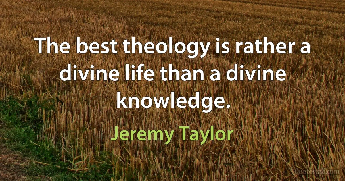 The best theology is rather a divine life than a divine knowledge. (Jeremy Taylor)