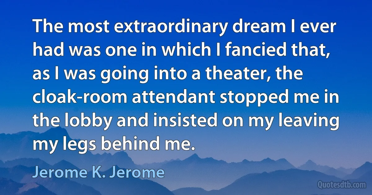 The most extraordinary dream I ever had was one in which I fancied that, as I was going into a theater, the cloak-room attendant stopped me in the lobby and insisted on my leaving my legs behind me. (Jerome K. Jerome)