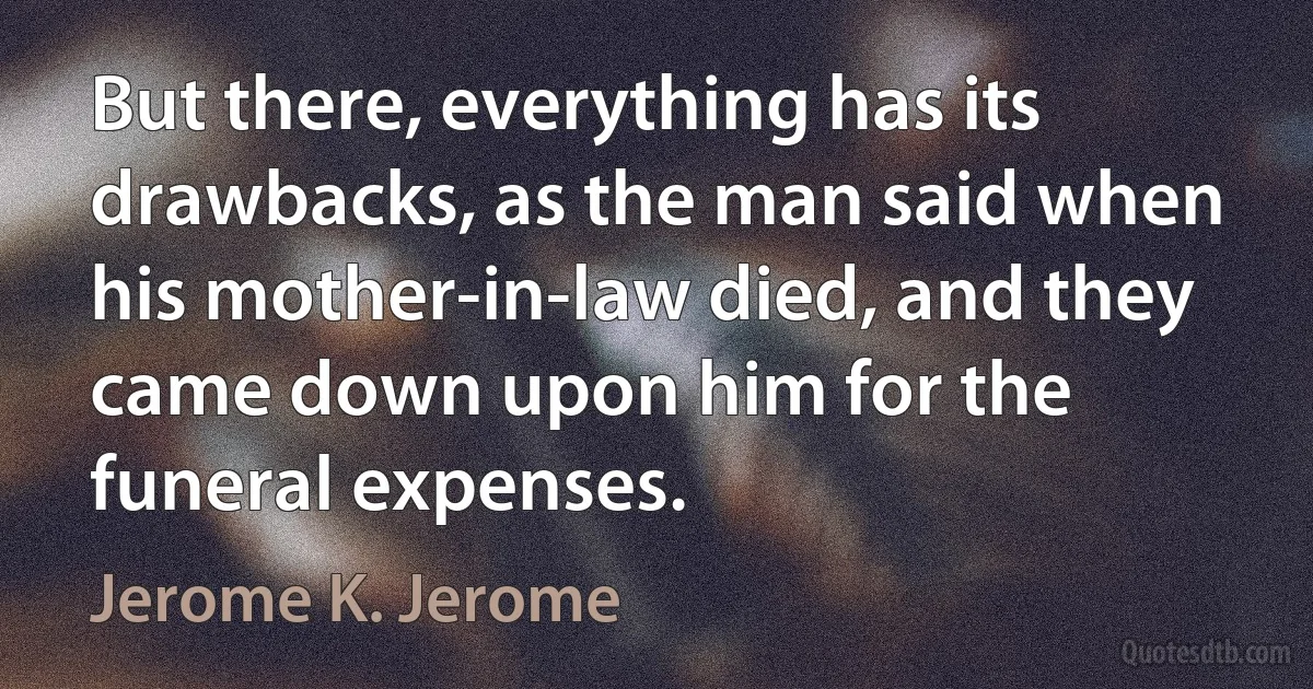 But there, everything has its drawbacks, as the man said when his mother-in-law died, and they came down upon him for the funeral expenses. (Jerome K. Jerome)