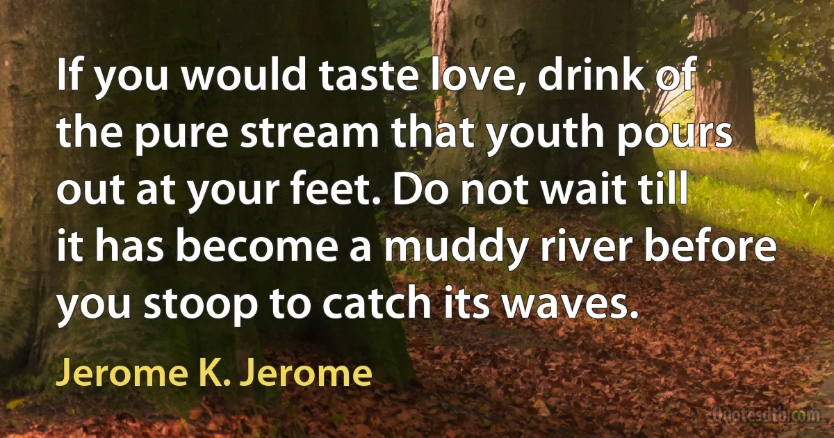 If you would taste love, drink of the pure stream that youth pours out at your feet. Do not wait till it has become a muddy river before you stoop to catch its waves. (Jerome K. Jerome)