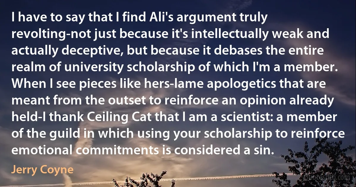 I have to say that I find Ali's argument truly revolting-not just because it's intellectually weak and actually deceptive, but because it debases the entire realm of university scholarship of which I'm a member. When I see pieces like hers-lame apologetics that are meant from the outset to reinforce an opinion already held-I thank Ceiling Cat that I am a scientist: a member of the guild in which using your scholarship to reinforce emotional commitments is considered a sin. (Jerry Coyne)