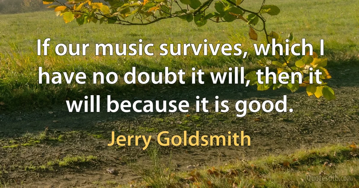 If our music survives, which I have no doubt it will, then it will because it is good. (Jerry Goldsmith)