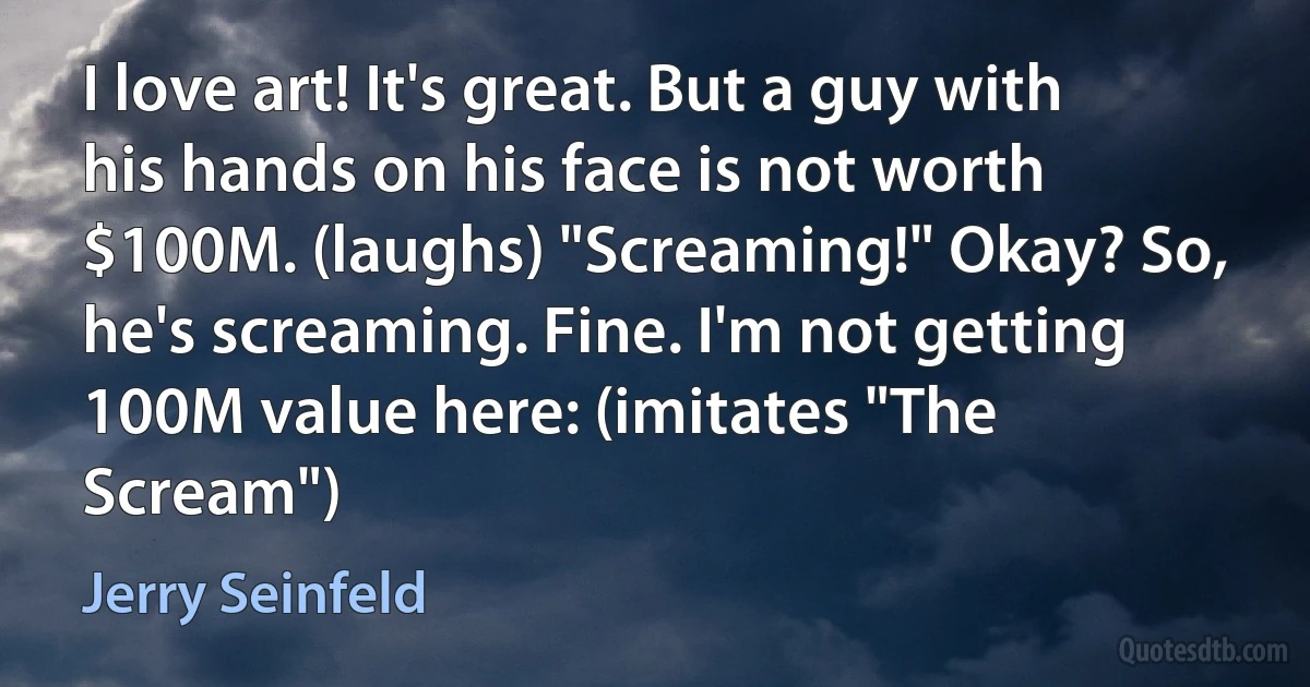 I love art! It's great. But a guy with his hands on his face is not worth $100M. (laughs) "Screaming!" Okay? So, he's screaming. Fine. I'm not getting 100M value here: (imitates "The Scream") (Jerry Seinfeld)