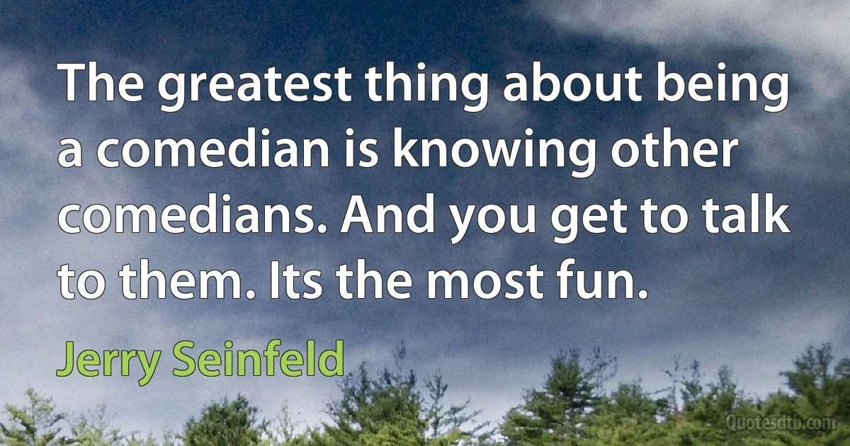 The greatest thing about being a comedian is knowing other comedians. And you get to talk to them. Its the most fun. (Jerry Seinfeld)