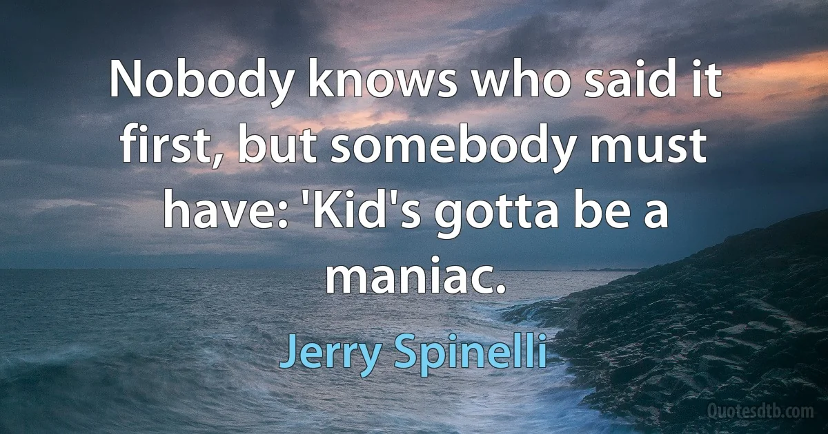 Nobody knows who said it first, but somebody must have: 'Kid's gotta be a maniac. (Jerry Spinelli)