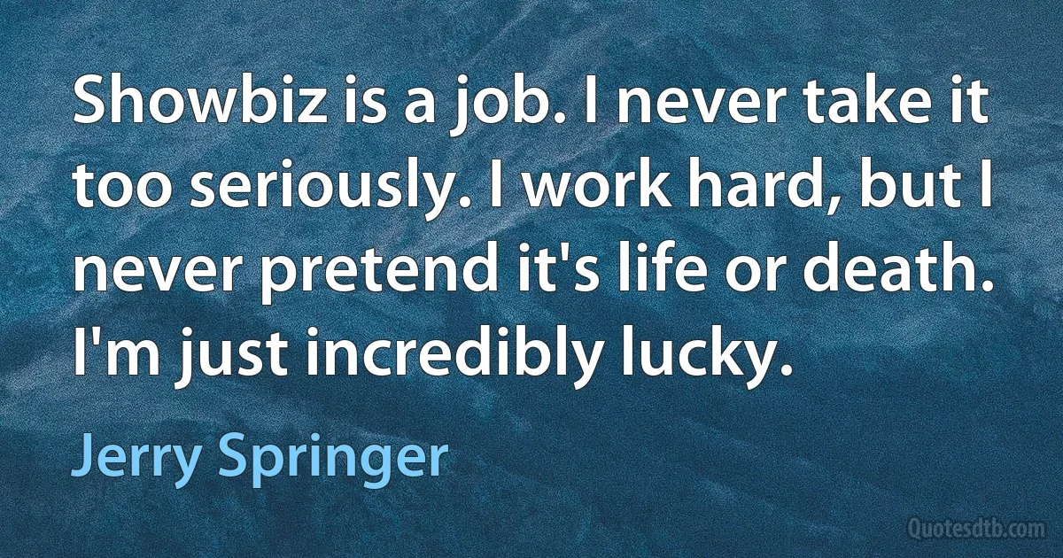 Showbiz is a job. I never take it too seriously. I work hard, but I never pretend it's life or death. I'm just incredibly lucky. (Jerry Springer)