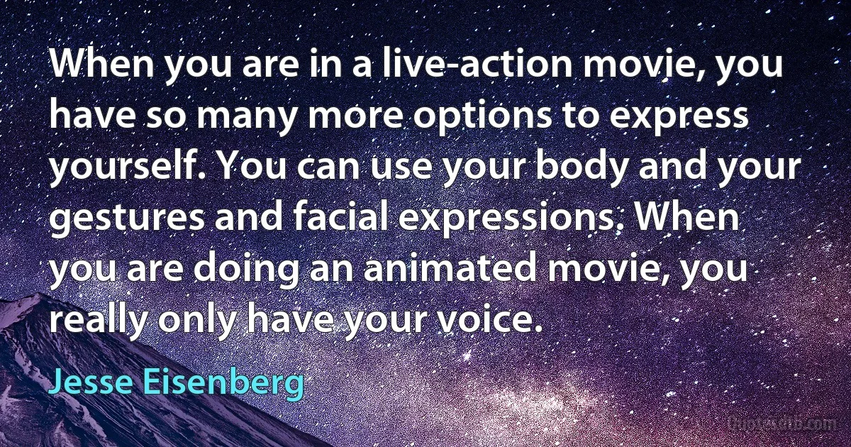 When you are in a live-action movie, you have so many more options to express yourself. You can use your body and your gestures and facial expressions. When you are doing an animated movie, you really only have your voice. (Jesse Eisenberg)