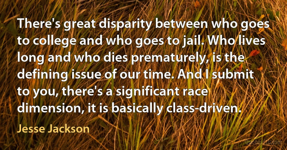 There's great disparity between who goes to college and who goes to jail. Who lives long and who dies prematurely, is the defining issue of our time. And I submit to you, there's a significant race dimension, it is basically class-driven. (Jesse Jackson)